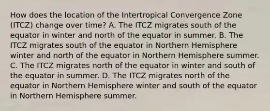 How does the location of the Intertropical Convergence Zone (ITCZ) change over time? A. The ITCZ migrates south of the equator in winter and north of the equator in summer. B. The ITCZ migrates south of the equator in Northern Hemisphere winter and north of the equator in Northern Hemisphere summer. C. The ITCZ migrates north of the equator in winter and south of the equator in summer. D. The ITCZ migrates north of the equator in Northern Hemisphere winter and south of the equator in Northern Hemisphere summer.