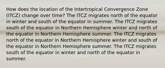 How does the location of the Intertropical Convergence Zone (ITCZ) change over time? The ITCZ migrates north of the equator in winter and south of the equator in summer. The ITCZ migrates south of the equator in Northern Hemisphere winter and north of the equator in Northern Hemisphere summer. The ITCZ migrates north of the equator in Northern Hemisphere winter and south of the equator in Northern Hemisphere summer. The ITCZ migrates south of the equator in winter and north of the equator in summer.