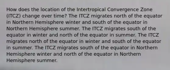 How does the location of the Intertropical Convergence Zone (ITCZ) change over time? The ITCZ migrates north of the equator in Northern Hemisphere winter and south of the equator in Northern Hemisphere summer. The ITCZ migrates south of the equator in winter and north of the equator in summer. The ITCZ migrates north of the equator in winter and south of the equator in summer. The ITCZ migrates south of the equator in Northern Hemisphere winter and north of the equator in Northern Hemisphere summer.