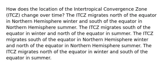 How does the location of the Intertropical Convergence Zone (ITCZ) change over time? The ITCZ migrates north of the equator in Northern Hemisphere winter and south of the equator in Northern Hemisphere summer. The ITCZ migrates south of the equator in winter and north of the equator in summer. The ITCZ migrates south of the equator in Northern Hemisphere winter and north of the equator in Northern Hemisphere summer. The ITCZ migrates north of the equator in winter and south of the equator in summer.