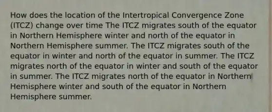 How does the location of the Intertropical Convergence Zone (ITCZ) change over time The ITCZ migrates south of the equator in Northern Hemisphere winter and north of the equator in Northern Hemisphere summer. The ITCZ migrates south of the equator in winter and north of the equator in summer. The ITCZ migrates north of the equator in winter and south of the equator in summer. The ITCZ migrates north of the equator in Northern Hemisphere winter and south of the equator in Northern Hemisphere summer.