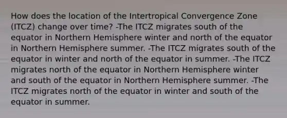 How does the location of the Intertropical Convergence Zone (ITCZ) change over time? -The ITCZ migrates south of the equator in Northern Hemisphere winter and north of the equator in Northern Hemisphere summer. -The ITCZ migrates south of the equator in winter and north of the equator in summer. -The ITCZ migrates north of the equator in Northern Hemisphere winter and south of the equator in Northern Hemisphere summer. -The ITCZ migrates north of the equator in winter and south of the equator in summer.