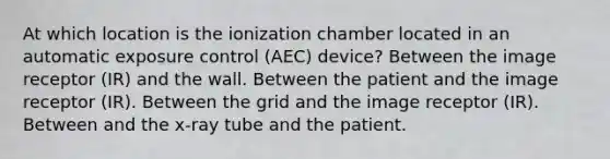 At which location is the ionization chamber located in an automatic exposure control (AEC) device? Between the image receptor (IR) and the wall. Between the patient and the image receptor (IR). Between the grid and the image receptor (IR). Between and the x-ray tube and the patient.