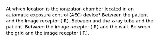 At which location is the ionization chamber located in an automatic exposure control (AEC) device? Between the patient and the image receptor (IR). Between and the x-ray tube and the patient. Between the image receptor (IR) and the wall. Between the grid and the image receptor (IR).