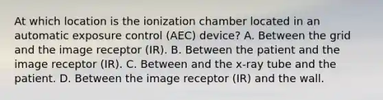 At which location is the ionization chamber located in an automatic exposure control (AEC) device? A. Between the grid and the image receptor (IR). B. Between the patient and the image receptor (IR). C. Between and the x-ray tube and the patient. D. Between the image receptor (IR) and the wall.