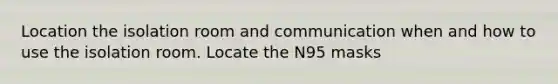 Location the isolation room and communication when and how to use the isolation room. Locate the N95 masks