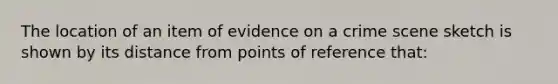 The location of an item of evidence on a crime scene sketch is shown by its distance from points of reference​ that: