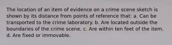 The location of an item of evidence on a crime scene sketch is shown by its distance from points of reference that: a. Can be transported to the crime laboratory. b. Are located outside the boundaries of the crime scene. c. Are within ten feet of the item. d. Are fixed or immovable.