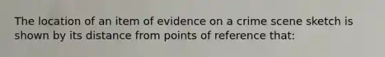 The location of an item of evidence on a crime scene sketch is shown by its distance from points of reference that: