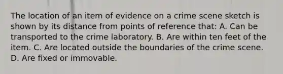 The location of an item of evidence on a crime scene sketch is shown by its distance from points of reference​ that: A. Can be transported to the crime laboratory. B. Are within ten feet of the item. C. Are located outside the boundaries of the crime scene. D. Are fixed or immovable.