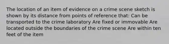 The location of an item of evidence on a crime scene sketch is shown by its distance from points of reference that: Can be transported to the crime laboratory Are fixed or immovable Are located outside the boundaries of the crime scene Are within ten feet of the item