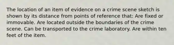 The location of an item of evidence on a crime scene sketch is shown by its distance from points of reference that: Are fixed or immovable. Are located outside the boundaries of the crime scene. Can be transported to the crime laboratory. Are within ten feet of the item.