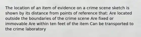 The location of an item of evidence on a crime scene sketch is shown by its distance from points of reference that: Are located outside the boundaries of the crime scene Are fixed or immovable Are within ten feet of the item Can be transported to the crime laboratory