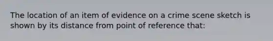 The location of an item of evidence on a crime scene sketch is shown by its distance from point of reference that: