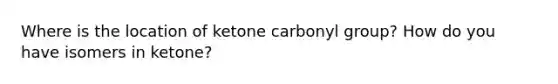 Where is the location of ketone carbonyl group? How do you have isomers in ketone?