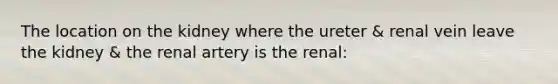 The location on the kidney where the ureter & renal vein leave the kidney & the renal artery is the renal: