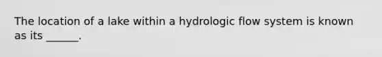 The location of a lake within a hydrologic flow system is known as its ______.