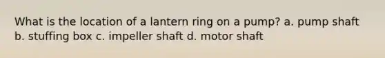 What is the location of a lantern ring on a pump? a. pump shaft b. stuffing box c. impeller shaft d. motor shaft