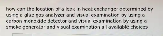 how can the location of a leak in heat exchanger determined by using a glue gas analyzer and visual examination by using a carbon monoxide detector and visual examination by using a smoke generator and visual examination all available choices