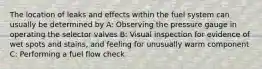 The location of leaks and effects within the fuel system can usually be determined by A: Observing the pressure gauge in operating the selector valves B: Visual inspection for evidence of wet spots and stains, and feeling for unusually warm component C: Performing a fuel flow check