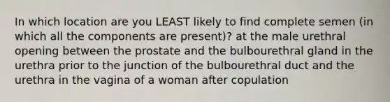 In which location are you LEAST likely to find complete semen (in which all the components are present)? at the male urethral opening between the prostate and the bulbourethral gland in the urethra prior to the junction of the bulbourethral duct and the urethra in the vagina of a woman after copulation