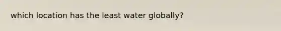 which location has the least water globally?