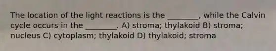 The location of the light reactions is the ________, while the Calvin cycle occurs in the ________. A) stroma; thylakoid B) stroma; nucleus C) cytoplasm; thylakoid D) thylakoid; stroma