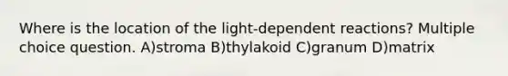 Where is the location of the light-dependent reactions? Multiple choice question. A)stroma B)thylakoid C)granum D)matrix