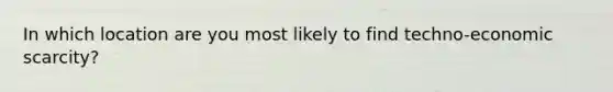 In which location are you most likely to find techno-economic scarcity?