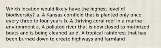 Which location would likely have the highest level of biodiversity? a. A Kansas cornfield that is planted only once every three to four years b. A thriving coral reef in a marine environment c. A polluted river that is now closed to motorized boats and is being cleaned up d. A tropical rainforest that has been burned down to create highways and farmland