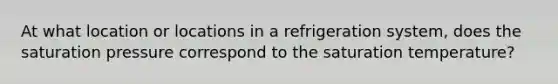 At what location or locations in a refrigeration system, does the saturation pressure correspond to the saturation temperature?