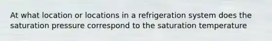 At what location or locations in a refrigeration system does the saturation pressure correspond to the saturation temperature