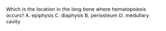 Which is the location in the long bone where hematopoiesis occurs? A. epiphysis C. diaphysis B. periosteum D. medullary cavity