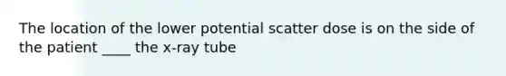 The location of the lower potential scatter dose is on the side of the patient ____ the x-ray tube