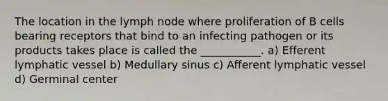 The location in the lymph node where proliferation of B cells bearing receptors that bind to an infecting pathogen or its products takes place is called the ___________. a) Efferent lymphatic vessel b) Medullary sinus c) Afferent lymphatic vessel d) Germinal center