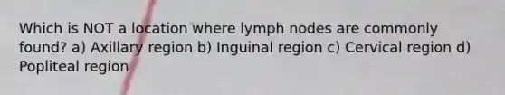 Which is NOT a location where lymph nodes are commonly found? a) Axillary region b) Inguinal region c) Cervical region d) Popliteal region