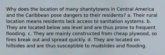 Why does the location of many shantytowns in Central America and the Caribbean pose dangers to their residents? a. Their rural location means residents lack access to sanitation systems. b. They are located below sea level and are thus prone to frequent flooding. c. They are mainly constructed from cheap plywood, so fires break out and spread quickly. d. They are located on hillsides and are thus susceptible to mudslides and flooding.