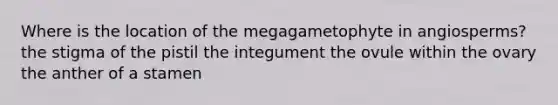 Where is the location of the megagametophyte in angiosperms? the stigma of the pistil the integument the ovule within the ovary the anther of a stamen