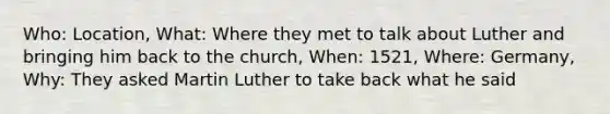 Who: Location, What: Where they met to talk about Luther and bringing him back to the church, When: 1521, Where: Germany, Why: They asked Martin Luther to take back what he said