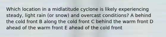 Which location in a midlatitude cyclone is likely experiencing steady, light rain (or snow) and overcast conditions? A behind the cold front B along the cold front C behind the warm front D ahead of the warm front E ahead of the cold front