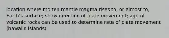 location where molten mantle magma rises to, or almost to, Earth's surface; show direction of plate movement; age of volcanic rocks can be used to determine rate of plate movement (hawaiin islands)