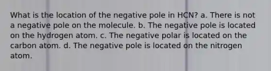 What is the location of the negative pole in HCN? a. There is not a negative pole on the molecule. b. The negative pole is located on the hydrogen atom. c. The negative polar is located on the carbon atom. d. The negative pole is located on the nitrogen atom.