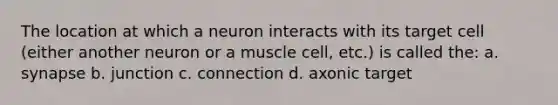 The location at which a neuron interacts with its target cell (either another neuron or a muscle cell, etc.) is called the: a. synapse b. junction c. connection d. axonic target