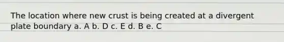 The location where new crust is being created at a divergent plate boundary a. A b. D c. E d. B e. C