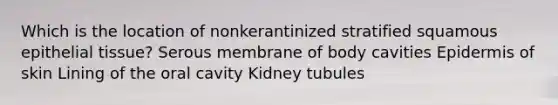 Which is the location of nonkerantinized stratified squamous <a href='https://www.questionai.com/knowledge/k7dms5lrVY-epithelial-tissue' class='anchor-knowledge'>epithelial tissue</a>? Serous membrane of body cavities Epidermis of skin Lining of the oral cavity Kidney tubules