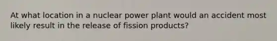 At what location in a nuclear power plant would an accident most likely result in the release of fission products?