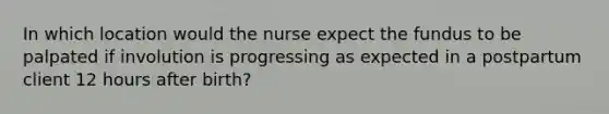 In which location would the nurse expect the fundus to be palpated if involution is progressing as expected in a postpartum client 12 hours after birth?