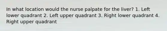 In what location would the nurse palpate for the liver? 1. Left lower quadrant 2. Left upper quadrant 3. Right lower quadrant 4. Right upper quadrant