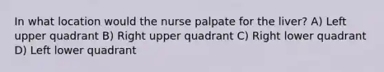 In what location would the nurse palpate for the liver? A) Left upper quadrant B) Right upper quadrant C) Right lower quadrant D) Left lower quadrant