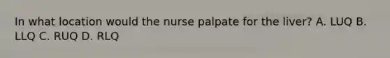 In what location would the nurse palpate for the liver? A. LUQ B. LLQ C. RUQ D. RLQ